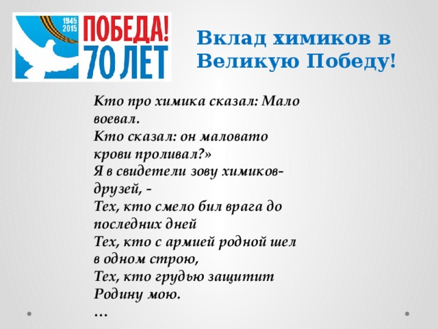 Вклад химиков в Великую Победу! Кто про химика сказал: Мало воевал. Кто сказал: он маловато крови проливал?» Я в свидетели зову химиков-друзей, - Тех, кто смело бил врага до последних дней Тех, кто с армией родной шел в одном строю, Тех, кто грудью защитит Родину мою. …  