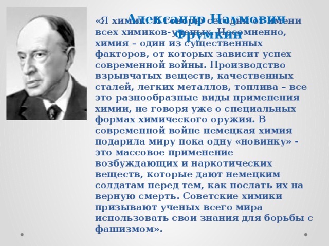 Александр Наумович  Фрумкин «Я химик. И говорю сегодня от имени всех химиков-ученых. Несомненно, химия – один из существенных факторов, от которых зависит успех современной войны. Производство взрывчатых веществ, качественных сталей, легких металлов, топлива – все это разнообразные виды применения химии, не говоря уже о специальных формах химического оружия. В современной войне немецкая химия подарила миру пока одну «новинку» - это массовое применение возбуждающих и наркотических веществ, которые дают немецким солдатам перед тем, как послать их на верную смерть. Советские химики призывают ученых всего мира использовать свои знания для борьбы с фашизмом». 