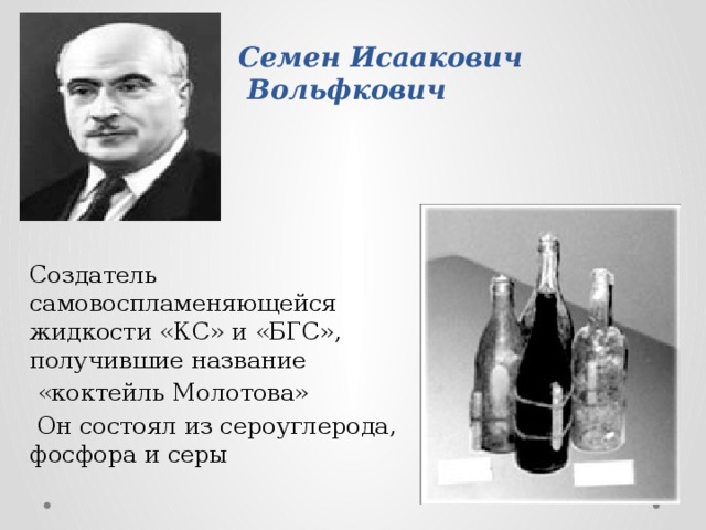     Семен Исаакович  Вольфкович   Создатель самовоспламеняющейся жидкости «КС» и «БГС», получившие название  «коктейль Молотова»  Он состоял из сероуглерода, фосфора и серы 
