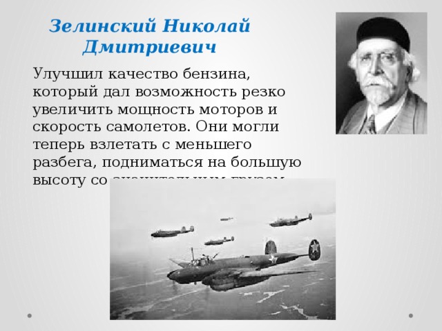 Зелинский Николай  Дмитриевич  Улучшил качество бензина, который дал возможность резко увеличить мощность моторов и скорость самолетов. Они могли теперь взлетать с меньшего разбега, подниматься на большую высоту со значительным грузом 
