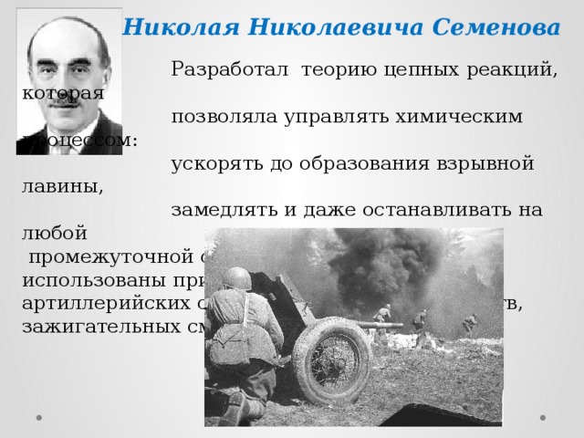 Николая Николаевича Семенова   Разработал теорию цепных реакций, которая  позволяла управлять химическим процессом:  ускорять до образования взрывной лавины,  замедлять и даже останавливать на любой  промежуточной стадии. Эти реакции были использованы при производстве патронов, артиллерийских снарядов, взрывчатых веществ, зажигательных смесей для огнеметов. 