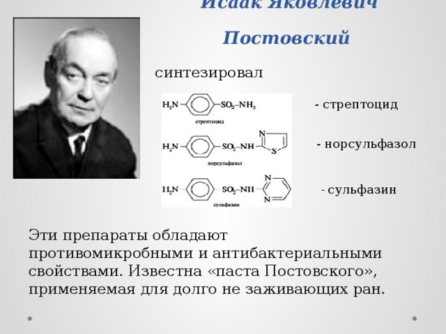 Исаак Яковлевич Постовский  синтезировал - стрептоцид - норсульфазол - сульфазин Эти препараты обладают противомикробными и антибактериальными свойствами. Известна «паста Постовского», применяемая для долго не заживающих ран. 