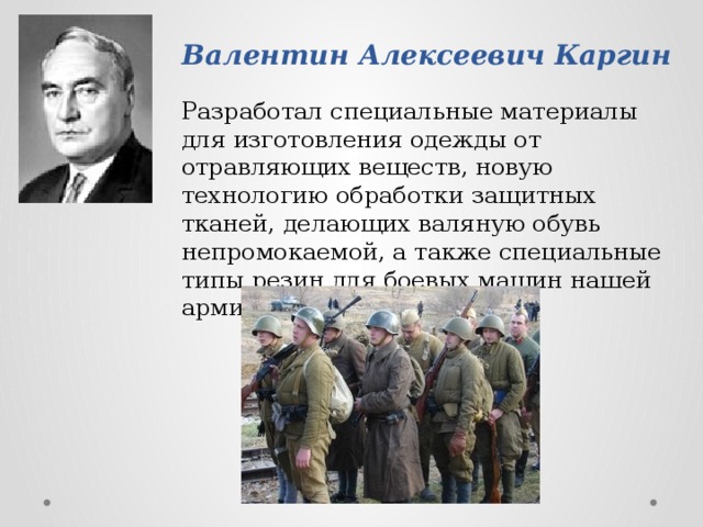 Валентин Алексеевич Каргин Разработал специальные материалы для изготовления одежды от отравляющих веществ, новую технологию обработки защитных тканей, делающих валяную обувь непромокаемой, а также специальные типы резин для боевых машин нашей армии. 