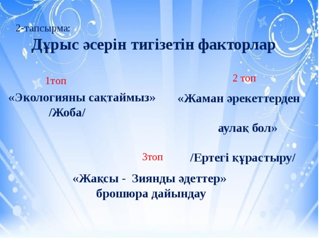 2-тапсырма:  Дұрыс әсерін тигізетін факторлар 2 топ 1топ «Экологияны сақтаймыз»  /Жоба/ «Жаман әрекеттерден  аулақ бол»  /Ертегі құрастыру/ 3топ «Жақсы - Зиянды әдеттер» брошюра дайындау