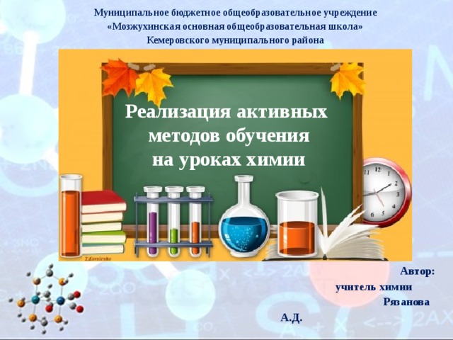 Муниципальное бюджетное общеобразовательное учреждение «Мозжухинская основная общеобразовательная школа» Кемеровского муниципального района Реализация активных  методов обучения  на уроках химии Автор:   учитель химии  Рязанова А.Д.     