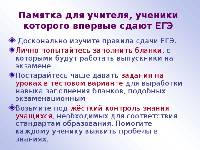 Памятка для учителя, ученики которого впервые сдают ЕГЭ  Досконально изучите правила сдачи ЕГЭ. Лично попытайтесь заполнить бланки , с которыми будут работать выпускники на экзамене. Постарайтесь чаще давать задания на уроках в тестовом варианте для выработки навыка заполнения бланков, подобных экзаменационным Возьмите под жёсткий контроль знания учащихся, необходимых для соответствия стандартам образования. Помогите каждому ученику выявить пробелы в знаниях. 