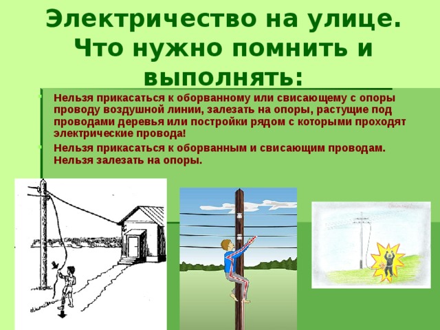 Электричество на улице. Что нужно помнить и выполнять: Нельзя прикасаться к оборванному или свисающему с опоры проводу воздушной линии, залезать на опоры, растущие под проводами деревья или постройки рядом с которыми проходят электрические провода! Нельзя прикасаться к оборванным и свисающим проводам. Нельзя залезать на опоры. 