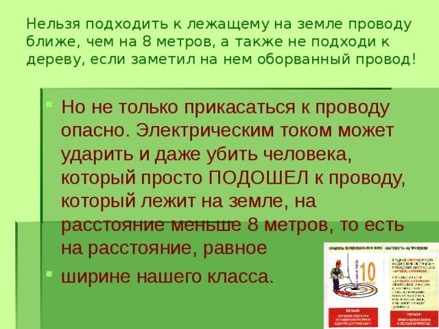 Нельзя подходить к лежащему на земле проводу ближе, чем на 8 метров, а также не подходи к дереву, если заметил на нем оборванный провод!   Но не только прикасаться к проводу опасно. Электрическим током может ударить и даже убить человека, который просто ПОДОШЕЛ к проводу, который лежит на земле, на расстояние меньше 8 метров, то есть на расстояние, равное ширине нашего класса. 