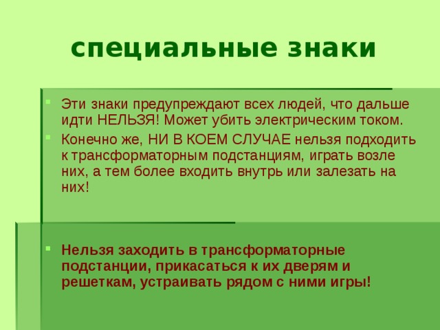 специальные знаки Эти знаки предупреждают всех людей, что дальше идти НЕЛЬЗЯ! Может убить электрическим током. Конечно же, НИ В КОЕМ СЛУЧАЕ нельзя подходить к трансформаторным подстанциям, играть возле них, а тем более входить внутрь или залезать на них!   Нельзя заходить в трансформаторные подстанции, прикасаться к их дверям и решеткам, устраивать рядом с ними игры! 