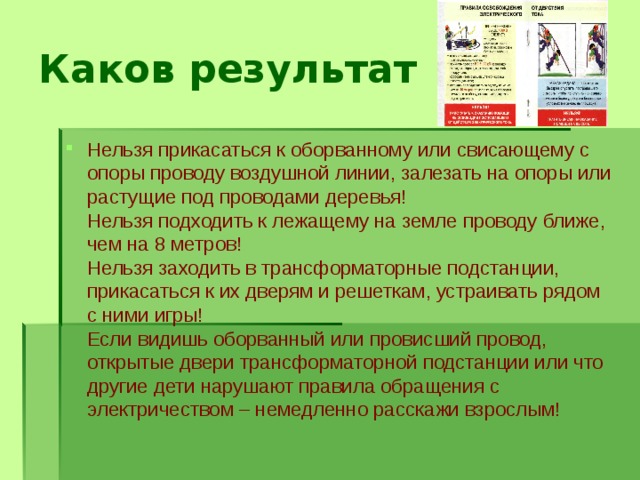Каков результат Нельзя прикасаться к оборванному или свисающему с опоры проводу воздушной линии, залезать на опоры или растущие под проводами деревья!  Нельзя подходить к лежащему на земле проводу ближе, чем на 8 метров!  Нельзя заходить в трансформаторные подстанции, прикасаться к их дверям и решеткам, устраивать рядом с ними игры!  Если видишь оборванный или провисший провод, открытые двери трансформаторной подстанции или что другие дети нарушают правила обращения с электричеством – немедленно расскажи взрослым! 