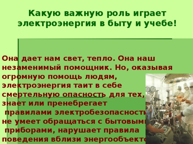 Какую важную роль играет электроэнергия в быту и учебе!     Она дает нам свет, тепло. Она наш незаменимый помощник. Но, оказывая огромную помощь людям, электроэнергия таит в себе смертельную опасность для тех, кто не знает или пренебрегает  правилами электробезопасности,  не умеет обращаться с бытовыми  приборами, нарушает правила  поведения вблизи энергообъектов.      