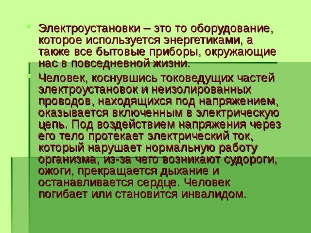 Электроустановки – это то оборудование, которое используется энергетиками, а также все бытовые приборы, окружающие нас в повседневной жизни. Человек, коснувшись токоведущих частей электроустановок и неизолированных проводов, находящихся под напряжением, оказывается включенным в электрическую цепь. Под воздействием напряжения через его тело протекает электрический ток, который нарушает нормальную работу организма, из-за чего возникают судороги, ожоги, прекращается дыхание и останавливается сердце. Человек погибает или становится инвалидом.  