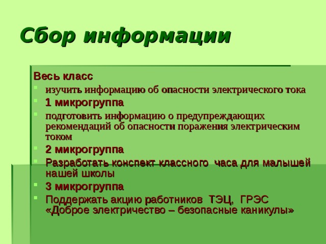 Сбор информации   Весь класс изучить информацию об опасности электрического тока 1 микрогруппа подготовить информацию о предупреждающих рекомендаций об опасности поражения электрическим током 2 микрогруппа Разработать конспект классного часа для малышей нашей школы 3 микрогруппа Поддержать акцию работников ТЭЦ, ГРЭС «Доброе электричество – безопасные каникулы» 