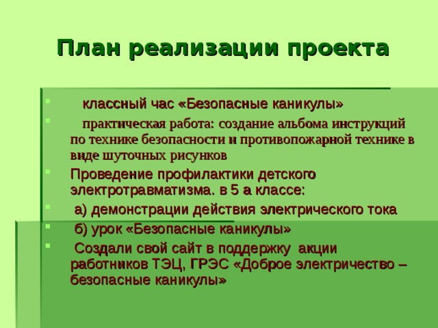 План реализации проекта  классный час «Безопасные каникулы»  практическая работа: создание альбома инструкций по технике безопасности и противопожарной технике в виде шуточных рисунков Проведение профилактики детского электротравматизма. в 5 а классе:  а) демонстрации действия электрического тока  б) урок «Безопасные каникулы»  Создали свой сайт в поддержку акции работников ТЭЦ, ГРЭС «Доброе электричество – безопасные каникулы»  