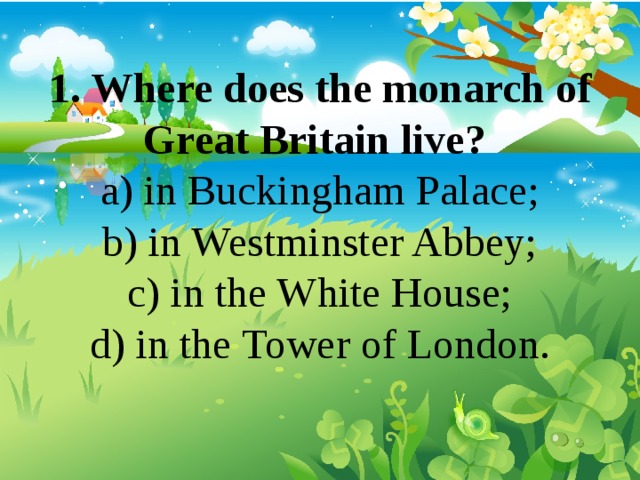 1. Where does the monarch of Great Britain live? a) in Buckingham Palace; b) in Westminster Abbey; c) in the White House; d) in the Tower of London. 