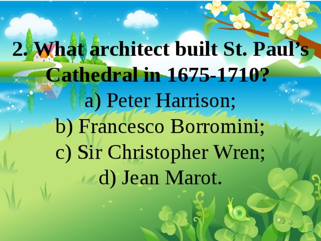 2. What architect built St. Paul’s Cathedral in 1675-1710? a) Peter Harrison; b) Francesco Borromini; c) Sir Christopher Wren; d) Jean Marot. 