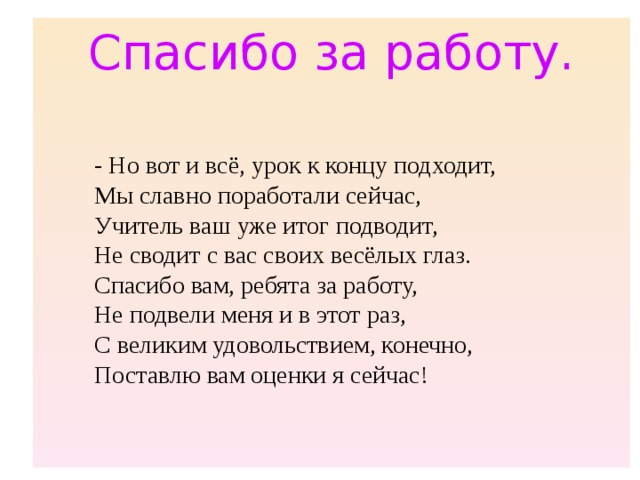 Спасибо за работу. - Но вот и всё, урок к концу подходит,  Мы славно поработали сейчас,  Учитель ваш уже итог подводит,  Не сводит с вас своих весёлых глаз.  Спасибо вам, ребята за работу,  Не подвели меня и в этот раз,  С великим удовольствием, конечно,  Поставлю вам оценки я сейчас! 