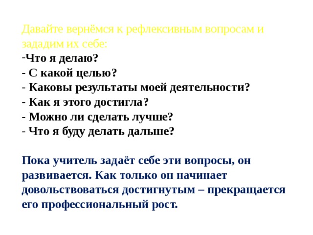 Давайте вернёмся к рефлексивным вопросам и зададим их себе: Что я делаю?  - С какой целью?  - Каковы результаты моей деятельности?  - Как я этого достигла?  - Можно ли сделать лучше?  - Что я буду делать дальше?  Пока учитель задаёт себе эти вопросы, он развивается. Как только он начинает довольствоваться достигнутым – прекращается его профессиональный рост. 