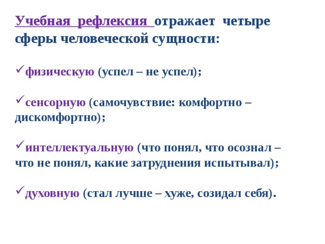 Учебная рефлексия отражает четыре сферы человеческой сущности:  физическую (успел – не успел);  сенсорную (самочувствие: комфортно – дискомфортно);  интеллектуальную (что понял, что осознал – что не понял, какие затруднения испытывал);  духовную (стал лучше – хуже, созидал себя).    