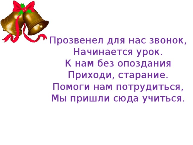 Прозвенел для нас звонок,  Начинается урок.  К нам без опоздания  Приходи, старание.  Помоги нам потрудиться,  Мы пришли сюда учиться. 