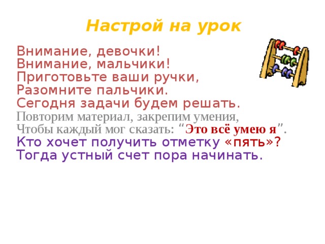Настрой на урок  Внимание, девочки!  Внимание, мальчики!  Приготовьте ваши ручки,  Разомните пальчики.  Сегодня задачи будем решать. Повторим материал, закрепим умения,  Чтобы каждый мог сказать: “ Это всё умею я ” .  Кто хочет получить отметку «пять»?  Тогда устный счет пора начинать. 