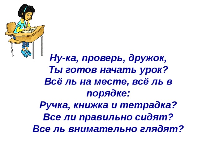       Ну-ка, проверь, дружок, Ты готов начать урок? Всё ль на месте, всё ль в порядке: Ручка, книжка и тетрадка? Все ли правильно сидят? Все ль внимательно глядят?  