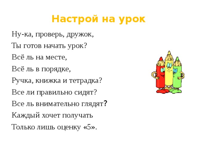 Настрой на урок Ну-ка, проверь, дружок, Ты готов начать урок? Всё ль на месте, Всё ль в порядке, Ручка, книжка и тетрадка? Все ли правильно сидят? Все ль внимательно глядят ? Каждый хочет получать Только лишь оценку «5». 