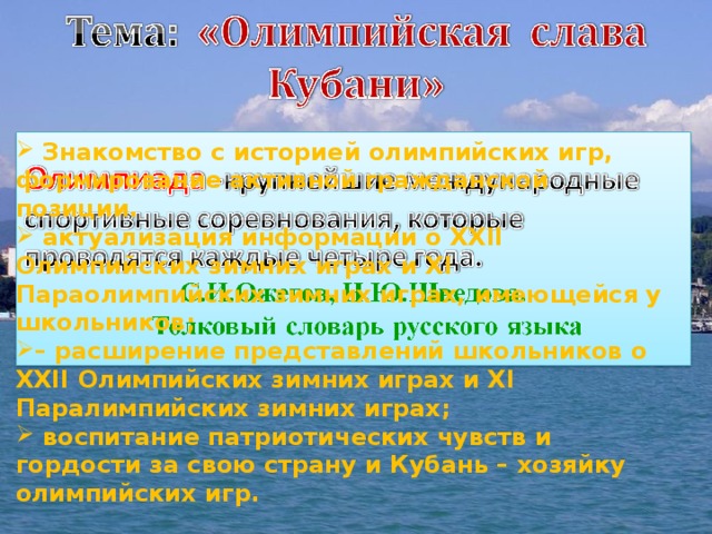  Знакомство с историей олимпийских игр, формирование активной гражданской позиции.  актуализация информации о XXII Олимпийских зимних играх и XI Параолимпийских зимних играх, имеющейся у школьников; – расширение представлений школьников о XXII Олимпийских зимних играх и XI Паралимпийских зимних играх;  воспитание патриотических чувств и гордости за свою страну и Кубань – хозяйку олимпийских игр.    
