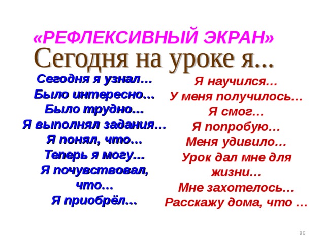 «РЕФЛЕКСИВНЫЙ ЭКРАН» Сегодня я узнал… Было интересно… Было трудно… Я выполнял задания… Я понял, что… Теперь я могу… Я почувствовал, что… Я приобрёл… Я научился… У меня получилось… Я смог… Я попробую… Меня удивило… Урок дал мне для жизни… Мне захотелось… Расскажу дома, что …  
