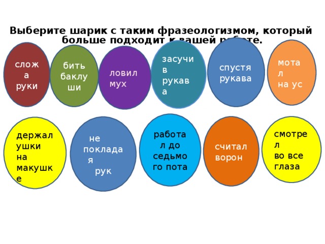 Выберите шарик с таким фразеологизмом, который больше подходит к вашей работе.                                   спустя рукава мотал на ус засучив рукава сложа руки бить баклуши ловил мух работал до седьмого пота считал ворон смотрел во все глаза  не покладая рук держал ушки на макушке  
