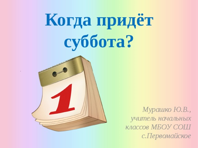 Когда придёт суббота? Мурашко Ю.В., учитель начальных классов МБОУ СОШ с.Первомайское 