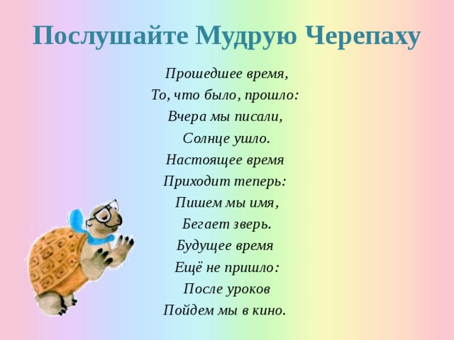 Послушайте Мудрую Черепаху Прошедшее время, То, что было, прошло: Вчера мы писали, Солнце ушло. Настоящее время Приходит теперь: Пишем мы имя, Бегает зверь. Будущее время Ещё не пришло: После уроков Пойдем мы в кино. 