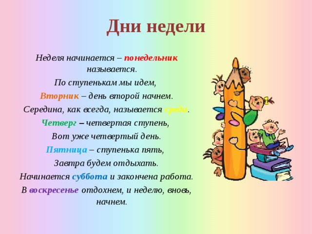 Дни недели Неделя начинается – понедельник называется. По ступенькам мы идем, Вторник – день второй начнем. Середина, как всегда, называется среда . Четверг – четвертая ступень, Вот уже четвертый день. Пятница – ступенька пять, Завтра будем отдыхать. Начинается суббота и закончена работа. В воскресенье отдохнем, и неделю, вновь, начнем.  