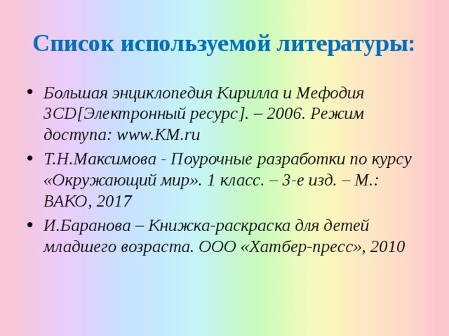 Список используемой литературы: Большая энциклопедия Кирилла и Мефодия 3CD[Электронный ресурс]. – 2006. Режим доступа: www.KM.ru Т.Н.Максимова - Поурочные разработки по курсу «Окружающий мир». 1 класс. – 3-е изд. – М.: ВАКО, 2017 И.Баранова – Книжка-раскраска для детей младшего возраста. ООО «Хатбер-пресс», 2010 
