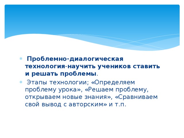  Проблемно-диалогическая технология - научить учеников ставить и решать проблемы .  Этапы технологии; «Определяем проблему урока», «Решаем проблему, открываем новые знания», «Сравниваем свой вывод с авторским» и т.п. 