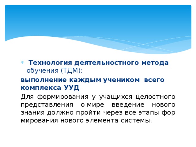   Технология деятельностного метода обучения (ТДМ): выполнение каждым учеником    всего комплекса УУД Для формирования у учащихся целостного представления о мире введение нового знания должно пройти через все этапы фор­мирования нового элемента системы. 