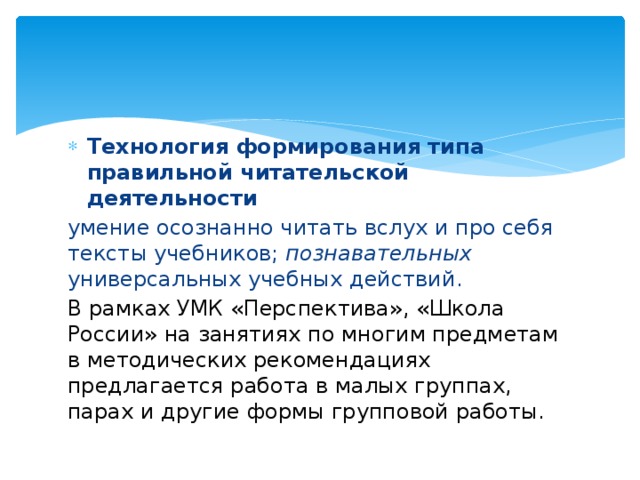 Технология формирования типа правильной читательской деятельности  умение осознанно читать вслух и про себя тексты учебников;  познавательных универсальных учебных действий. В рамках УМК «Перспектива», «Школа России» на занятиях по многим предметам в методических рекомендациях предлагается работа в малых группах, парах и другие формы групповой работы. 