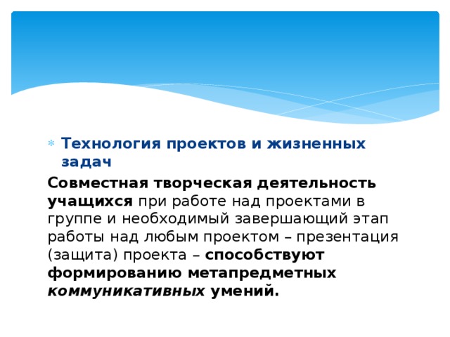 Технология проектов и жизненных задач Совместная творческая деятельность учащихся при работе над проектами в группе и необходимый завершающий этап работы над любым проектом – презентация (защита) проекта –  способствуют формированию метапредметных коммуникативных  умений.  