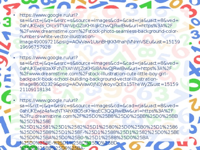 https://www.google.ru/url?sa=i&rct=j&q=&esrc=s&source=images&cd=&cad=rja&uact=8&ved=0ahUKEwjs_Orcx9TYAhVpGZoKHXqkChwQjRwIBw&url=https%3A%2F%2Fwww.dreamstime.com%2Fstock-photo-seamless-background-color-numbers-white-vector-illustration-image49009721&psig=AOvVaw1UsnBHJKKMhahJVNnnVSEu&ust=1515919696757928 https://www.google.ru/url?sa=i&rct=j&q=&esrc=s&source=images&cd=&cad=rja&uact=8&ved=0ahUKEwjWzaXFzNTYAhWlJZoKHSi8AAwQjRwIBw&url=https%3A%2F%2Fwww.dreamstime.com%2Fstock-illustration-cute-little-boy-girl-backpack-book-school-building-background-vector-illustration-image86002329&psig=AOvVaw0jN0JVeoyxQcEs15TheWyZ&ust=1515921109118134 https://www.google.ru/url?sa=i&rct=j&q=&esrc=s&source=images&cd=&cad=rja&uact=8&ved=0ahUKEwjz4afwzNTYAhXBO5oKHeqEC3QQjRwIBw&url=https%3A%2F%2Fru.dreamstime.com%2F%25D0%25B8%25D0%25BB%25D0%25BB%25D1%258E%25D1%2581%25D1%2582%25D1%2580%25D0%25B0%25D1%2586%25D0%25B8%25D1%258F-%25D1%2588%25D1%2582%25D0%25BE%25D0%25BA%25D0%25B0-%25D1%2588%25D0%25BA%25D0%25BE-%25D1%258C%25D0%25BD%25D0%25B8%25D0%25BA-image42726539&psig=AOvVaw3nK0XBot2TvI2PmKxmqgs8&ust=1515920641420397 