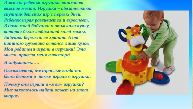 В жизни ребенка игрушки занимают важное место. Игрушка – обязательный спутник детских игр с первых дней. Ребенок играя развивается и взрослеет. В доме моей бабушки я отыскала куклу, которая была любимицей моей мамы. Бабушка бережно ее хранит. А от папиного грузовика остался лишь кузов. Мои родители играли в игрушки! Эта мысль привела меня в восторг! Я задумалась….. Оказывается, все взрослые когда-то были детьми и тоже играли в игрушки. Почему они играли в «мои» игрушки? Мне захотелось найти ответ на этот вопрос.