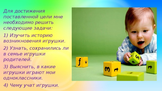 Для достижения поставленной цели мне необходимо решить следующие задачи: 1) Изучить историю возникновения игрушки. 2) Узнать, сохранились ли в семье игрушки родителей. 3) Выяснить, в какие игрушки играют мои одноклассники. 4) Чему учат игрушки.
