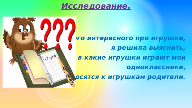 Исследование.   Узнав много интересного про игрушки, я решила выяснить, в какие игрушки играют мои одноклассники, как относятся к игрушкам родители.