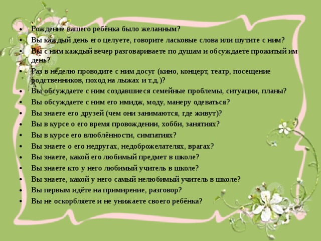 Рождение вашего ребёнка было желанным? Вы каждый день его целуете, говорите ласковые слова или шутите с ним? Вы с ним каждый вечер разговариваете по душам и обсуждаете прожитый им день? Раз в неделю проводите с ним досуг (кино, концерт, театр, посещение родственников, поход на лыжах и т.д.)? Вы обсуждаете с ним создавшиеся семейные проблемы, ситуации, планы? Вы обсуждаете с ним его имидж, моду, манеру одеваться? Вы знаете его друзей (чем они занимаются, где живут)? Вы в курсе о его время провождении, хобби, занятиях? Вы в курсе его влюблённости, симпатиях? Вы знаете о его недругах, недоброжелателях, врагах? Вы знаете, какой его любимый предмет в школе? Вы знаете кто у него любимый учитель в школе? Вы знаете, какой у него самый нелюбимый учитель в школе? Вы первым идёте на примирение, разговор? Вы не оскорбляете и не унижаете своего ребёнка?
