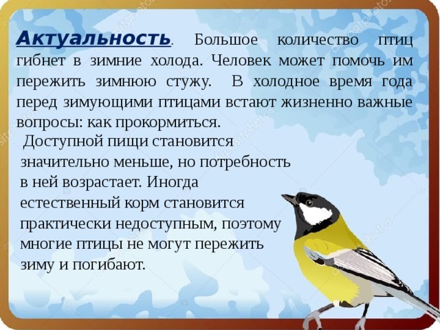 Актуальность . Большое количество птиц гибнет в зимние холода. Человек может помочь им пережить зимнюю стужу. В холодное время года перед зимующими птицами встают жизненно важные вопросы: как прокормиться.  Доступной пищи становится значительно меньше, но потребность в ней возрастает. Иногда естественный корм становится практически недоступным, поэтому многие птицы не могут пережить зиму и погибают. 
