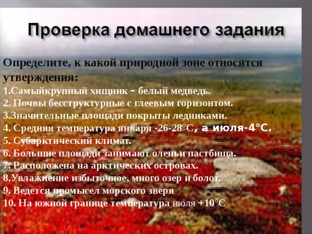 Определите, к какой природной зоне относятся утверждения: 1.Самыйкрупный хищник – белый медведь. 2. Почвы бесструктурные с глеевым горизонтом. 3.Значительные площади покрыты ледниками. 4. Средняя температура января -26-28°C , а июля-4°C. 5. Субарктический климат. 6. Большие площади занимают оленьи пастбища. 7. Расположена на арктических островах. 8.Увлажнение избыточное, много озер и болот. 9. Ведется промысел морского зверя 10. На южной границе температура июля +10°C 