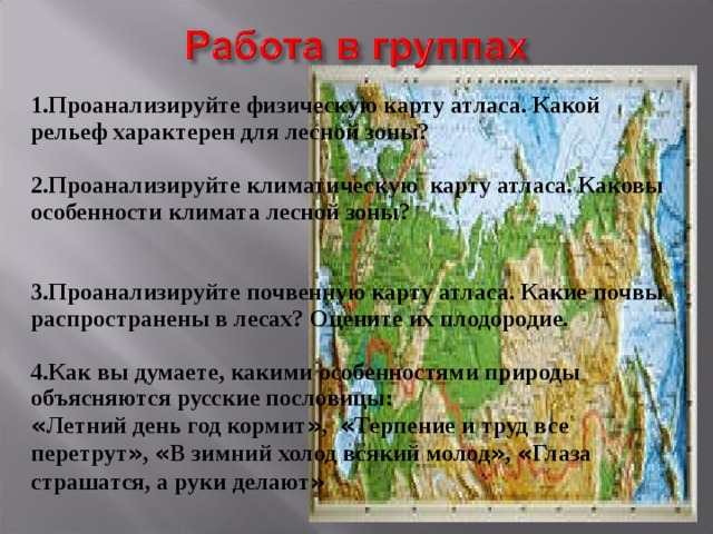 1.Проанализируйте физическую карту атласа. Какой рельеф характерен для лесной зоны?  2.Проанализируйте климатическую карту атласа. Каковы особенности климата лесной зоны?   3.Проанализируйте почвенную карту атласа. Какие почвы распространены в лесах? Оцените их плодородие.  4.Как вы думаете, какими особенностями природы объясняются русские пословицы: « Летний день год кормит » , « Терпение и труд все перетрут » , « В зимний холод всякий молод » , « Глаза страшатся, а руки делают »   