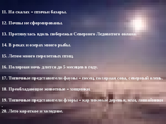   11. На скалах – птичьи базары. 12. Почвы не сформированы. 13. Протянулась вдоль побережья Северного Ледовитого океана. 14. В реках и озерах много рыбы. 15. Летом много перелетных птиц. 16. Полярная ночь длится до 5 месяцев в году. 17. Типичные представители фауны – песец, полярная сова, северный олень. 18. Преобладающие животные – хищники. 19. Типичные представители флоры – карликовые деревья, мхи, лишайники . 20. Лето короткое и холодное.  