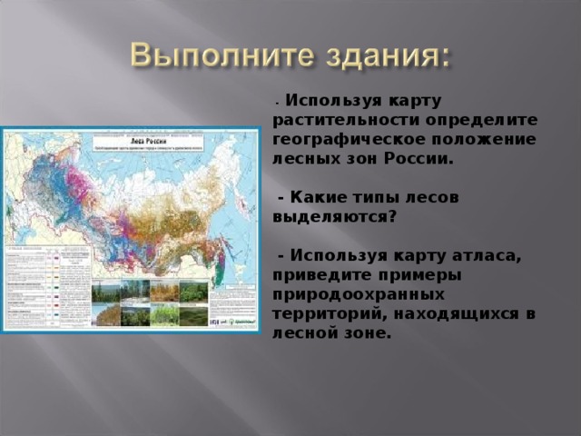  - Используя карту растительности определите географическое положение лесных зон России.   - Какие типы лесов выделяются?   - Используя карту атласа, приведите примеры природоохранных территорий, находящихся в лесной зоне. 