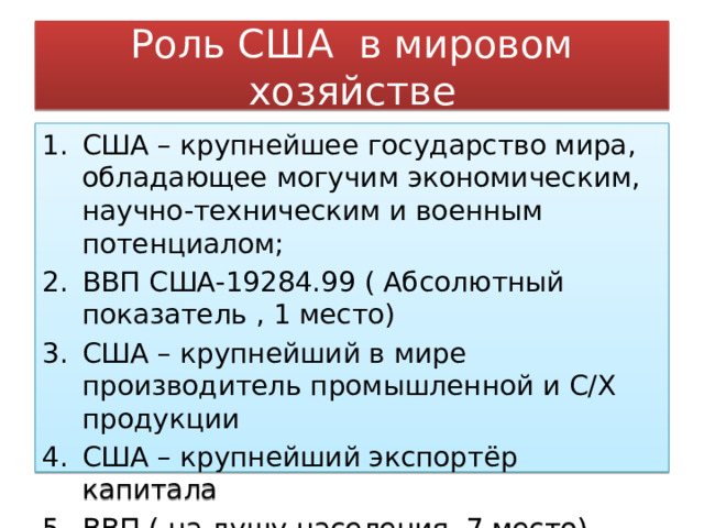 Роль США в мировом хозяйстве США – крупнейшее государство мира, обладающее могучим экономическим, научно-техническим и военным потенциалом; ВВП США-19284.99 ( Абсолютный показатель , 1 место) США – крупнейший в мире производитель промышленной и С/Х продукции США – крупнейший экспортёр капитала ВВП ( на душу населения, 7 место) -58952.03 