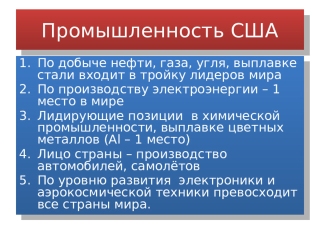 Промышленность США По добыче нефти, газа, угля, выплавке стали входит в тройку лидеров мира По производству электроэнергии – 1 место в мире Лидирующие позиции в химической промышленности, выплавке цветных металлов (Al – 1 место) Лицо страны – производство автомобилей, самолётов По уровню развития электроники и аэрокосмической техники превосходит все страны мира. 